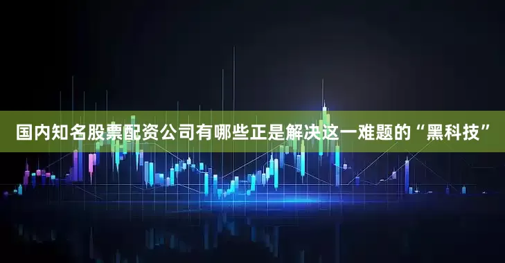 国内知名股票配资公司有哪些正是解决这一难题的“黑科技”