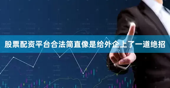 股票配资平台合法简直像是给外企上了一道绝招