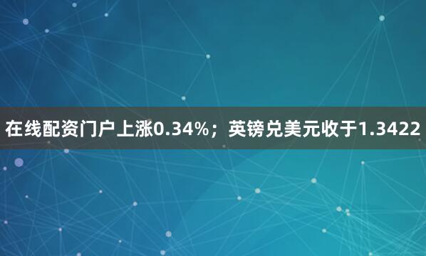 在线配资门户上涨0.34%；英镑兑美元收于1.3422