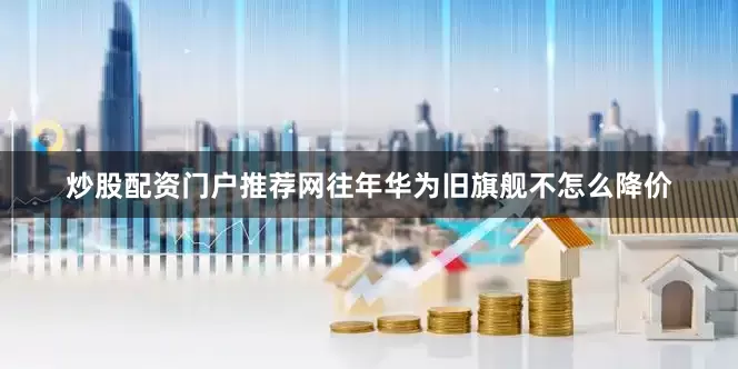 炒股配资门户推荐网往年华为旧旗舰不怎么降价
