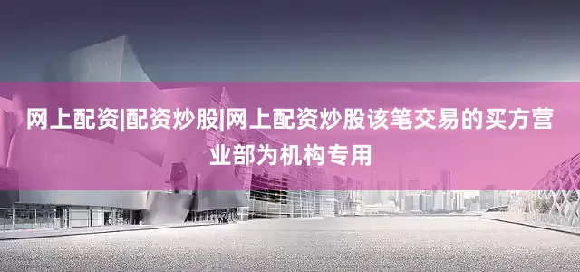 网上配资|配资炒股|网上配资炒股该笔交易的买方营业部为机构专用