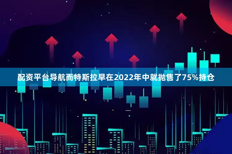 配资平台导航而特斯拉早在2022年中就抛售了75%持仓
