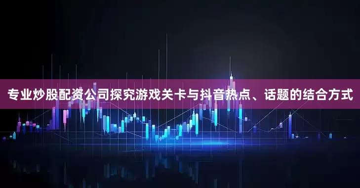 专业炒股配资公司探究游戏关卡与抖音热点、话题的结合方式