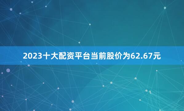 2023十大配资平台当前股价为62.67元
