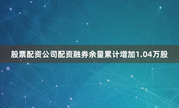 股票配资公司配资融券余量累计增加1.04万股