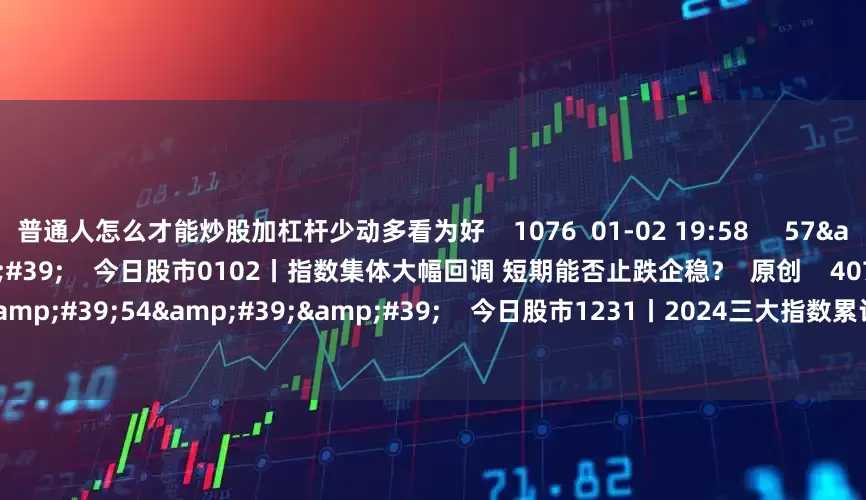 普通人怎么才能炒股加杠杆少动多看为好    1076  01-02 19:58     57&#39;54&#39;&#39;    今日股市0102丨指数集体大幅回调 短期能否止跌企稳？  原创    4073  01-02 19:01     57&#39;54&#39;&#39;    今日股市1231丨2024三大指数累计上涨10%左右 您的收益跑赢指数了吗？  原创    10 4777