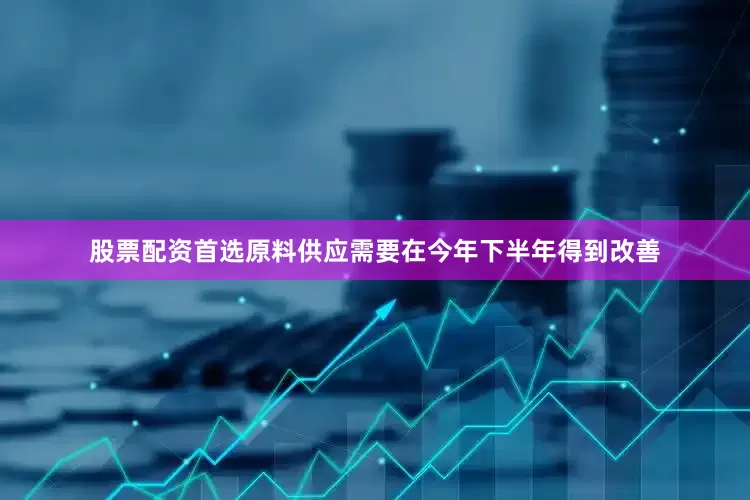 股票配资首选原料供应需要在今年下半年得到改善
