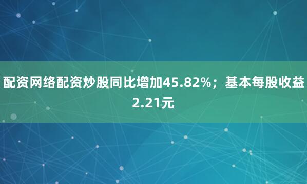 配资网络配资炒股同比增加45.82%；基本每股收益2.21元